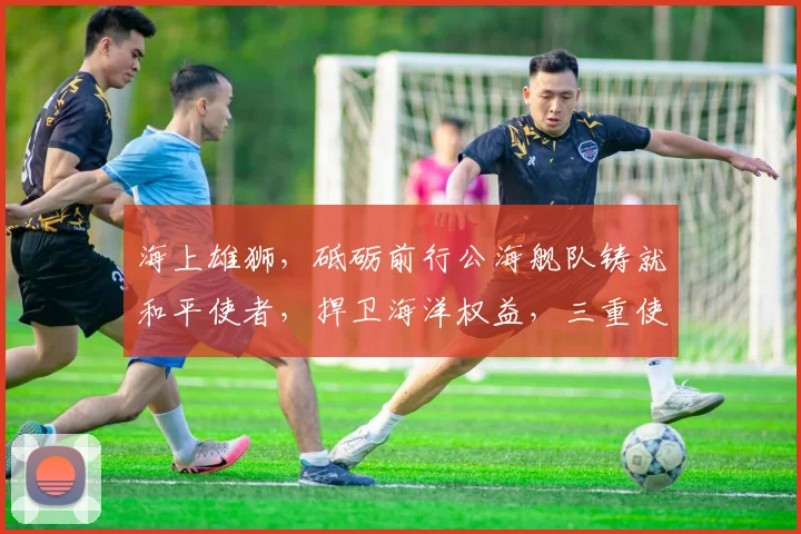 海上雄狮，砥砺前行公海舰队铸就和平使者，捍卫海洋权益，三重使命共铸辉煌