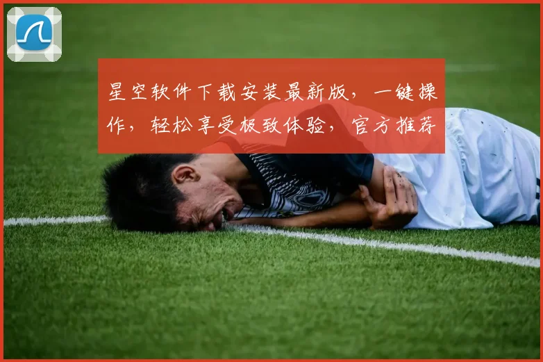 星空软件下载安装最新版，一键操作，轻松享受极致体验，官方推荐，不容错过，必看攻略，三步完成